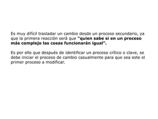 Es muy difícil trasladar un cambio desde un proceso secundario, ya
que la primera reacción será que “quien sabe si en un proceso
más complejo las cosas funcionarán igual”.
Es por ello que después de identificar un proceso crítico o clave, se
debe iniciar el proceso de cambio casualmente para que sea este el
primer proceso a modificar.
 