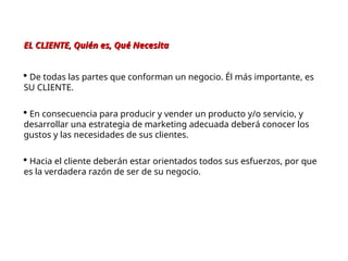 EL CLIENTE, Quién es, Qué Necesita
EL CLIENTE, Quién es, Qué Necesita
 De todas las partes que conforman un negocio. Él más importante, es
SU CLIENTE.
 En consecuencia para producir y vender un producto y/o servicio, y
desarrollar una estrategia de marketing adecuada deberá conocer los
gustos y las necesidades de sus clientes.
 Hacia el cliente deberán estar orientados todos sus esfuerzos, por que
es la verdadera razón de ser de su negocio.
 