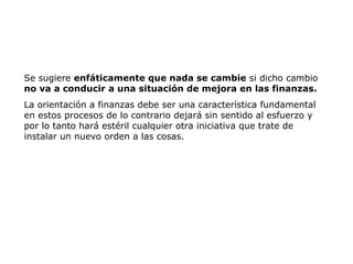 Se sugiere enfáticamente que nada se cambie si dicho cambio
no va a conducir a una situación de mejora en las finanzas.
La orientación a finanzas debe ser una característica fundamental
en estos procesos de lo contrario dejará sin sentido al esfuerzo y
por lo tanto hará estéril cualquier otra iniciativa que trate de
instalar un nuevo orden a las cosas.
 