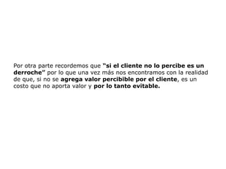 Por otra parte recordemos que “si el cliente no lo percibe es un
derroche” por lo que una vez más nos encontramos con la realidad
de que, si no se agrega valor percibible por el cliente, es un
costo que no aporta valor y por lo tanto evitable.
 