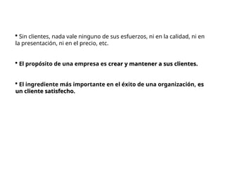  Sin clientes, nada vale ninguno de sus esfuerzos, ni en la calidad, ni en
la presentación, ni en el precio, etc.
 El propósito de una empresa es crear y mantener a sus clientes.
crear y mantener a sus clientes.
 El ingrediente más importante en el éxito de una organización, es
es
un cliente satisfecho.
un cliente satisfecho.
 