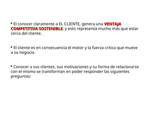  El conocer claramente a EL CLIENTE, genera una VENTAJA
VENTAJA
COMPETITIVA SOSTENIBLE
COMPETITIVA SOSTENIBLE, y esto representa mucho más que estar
cerca del cliente.
 El cliente es en consecuencia el motor y la fuerza critica que mueve
a su negocio.
 Conocer a sus clientes, sus motivaciones y su forma de relacionarse
con el mismo se transforman en poder responder las siguientes
preguntas:
 