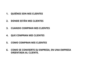 1. QUIÉNES SON MIS CLIENTES
2. DONDE ESTÁN MIS CLIENTES
3. CUANDO COMPRAN MIS CLIENTES
4. QUE COMPRAN MIS CLIENTES
5. COMO COMPRAN MIS CLIENTES
6. COMO SE CONVIERTE SU EMPRESA, EN UNA EMPRESA
ORIENTADA AL CLIENTE.
 