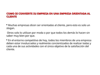 COMO SE CONVIERTE SU EMPRESA EN UNA EMPRESA ORIENTADA AL
COMO SE CONVIERTE SU EMPRESA EN UNA EMPRESA ORIENTADA AL
CLIENTE
CLIENTE
 Muchas empresas dicen ser orientadas al cliente, pero esto es solo un
slogan.
Otros solo lo utilizan por moda o por que todos los demás lo hacen sin
saber muy bien por que.
 En el entorno competitivo de hoy, todos los miembros de una empresa
deben estar involucrados y realmente concientizados de realizar todas y
cada una de sus actividades con el único objetivo de la satisfacción del
cliente.
 