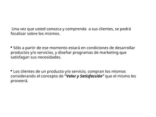 Una vez que usted conozca y comprenda a sus clientes, se podrá
focalizar sobre los mismos.
 Sólo a partir de ese momento estará en condiciones de desarrollar
productos y/o servicios, y diseñar programas de marketing que
satisfagan sus necesidades.
 Los clientes de un producto y/o servicio, compran los mismos
considerando el concepto de “Valor y Satisfacción” que el mismo les
proveerá.
 