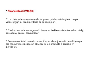  El concepto del VALOR:
El concepto del VALOR:
 Los clientes le compraran a la empresa que les retribuya un mayor
valor, según su propio criterio de consumidor.
 El valor que se le entregara al cliente, es la diferencia entre valor total y
costo total para el consumidor.
 Donde valor total para el consumidor es el conjunto de beneficios que
los consumidores esperan obtener de un producto o servicio en
particular.
 