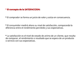  El concepto de la SATISFACCION:
El concepto de la SATISFACCION:
 El comprador se forma un juicio de valor y actúa en consecuencia.
 El consumidor medirá ahora su nivel de satisfacción, comparando la
diferencia entre el rendimiento percibido y sus expectativas.
 La satisfacción es el nivel de estado de animo de un cliente, que resulta
de comparar, el rendimiento o resultado que se espera de un producto
o servicio con sus expectativas.
 