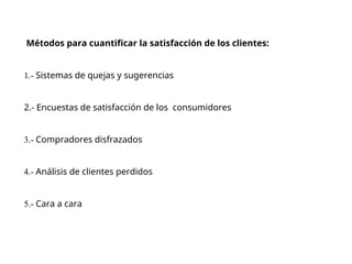 Métodos para cuantificar la satisfacción de los clientes:
1.- Sistemas de quejas y sugerencias
2.- Encuestas de satisfacción de los consumidores
3.- Compradores disfrazados
4.- Análisis de clientes perdidos
5.- Cara a cara
 