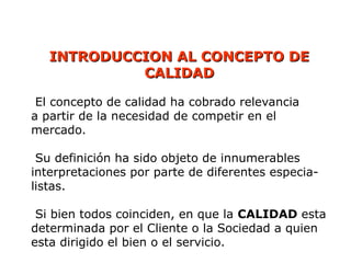 INTRODUCCION AL CONCEPTO DE
INTRODUCCION AL CONCEPTO DE
CALIDAD
CALIDAD
El concepto de calidad ha cobrado relevancia
a partir de la necesidad de competir en el
mercado.
Su definición ha sido objeto de innumerables
interpretaciones por parte de diferentes especia-
listas.
Si bien todos coinciden, en que la CALIDAD esta
determinada por el Cliente o la Sociedad a quien
esta dirigido el bien o el servicio.
 