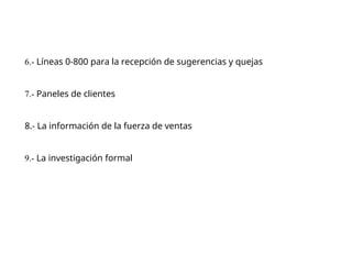 6.- Líneas 0-800 para la recepción de sugerencias y quejas
7.- Paneles de clientes
8.- La información de la fuerza de ventas
9.- La investigación formal
 