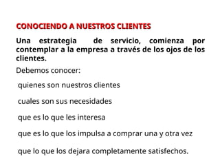 CONOCIENDO A NUESTROS CLIENTES
CONOCIENDO A NUESTROS CLIENTES
Una estrategia de servicio, comienza por
contemplar a la empresa a través de los ojos de los
clientes.
Debemos conocer:
quienes son nuestros clientes
cuales son sus necesidades
que es lo que les interesa
que es lo que los impulsa a comprar una y otra vez
que lo que los dejara completamente satisfechos.
 