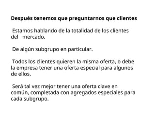 Después tenemos que preguntarnos que clientes
Estamos hablando de la totalidad de los clientes
del mercado.
De algún subgrupo en particular.
Todos los clientes quieren la misma oferta, o debe
la empresa tener una oferta especial para algunos
de ellos.
Será tal vez mejor tener una oferta clave en
común, completada con agregados especiales para
cada subgrupo.
 