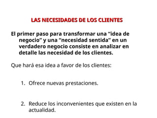 LAS NECESIDADES DE LOS CLIENTES
LAS NECESIDADES DE LOS CLIENTES
El primer paso para transformar una “idea de
negocio” y una “necesidad sentida” en un
verdadero negocio consiste en analizar en
detalle las necesidad de los clientes.
Que hará esa idea a favor de los clientes:
1. Ofrece nuevas prestaciones.
2. Reduce los inconvenientes que existen en la
actualidad.
 