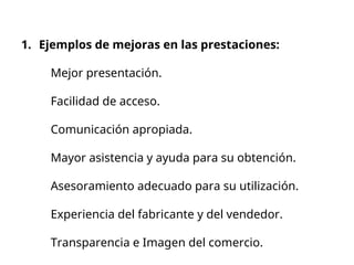 1. Ejemplos de mejoras en las prestaciones:
Mejor presentación.
Facilidad de acceso.
Comunicación apropiada.
Mayor asistencia y ayuda para su obtención.
Asesoramiento adecuado para su utilización.
Experiencia del fabricante y del vendedor.
Transparencia e Imagen del comercio.
 