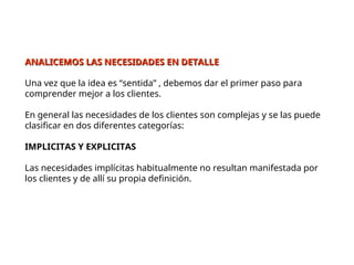 ANALICEMOS LAS NECESIDADES EN DETALLE
ANALICEMOS LAS NECESIDADES EN DETALLE
Una vez que la idea es “sentida” , debemos dar el primer paso para
comprender mejor a los clientes.
En general las necesidades de los clientes son complejas y se las puede
clasificar en dos diferentes categorías:
IMPLICITAS Y EXPLICITAS
Las necesidades implícitas habitualmente no resultan manifestada por
los clientes y de allí su propia definición.
 