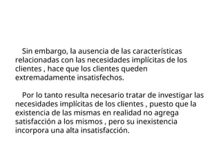Sin embargo, la ausencia de las características
relacionadas con las necesidades implícitas de los
clientes , hace que los clientes queden
extremadamente insatisfechos.
Por lo tanto resulta necesario tratar de investigar las
necesidades implícitas de los clientes , puesto que la
existencia de las mismas en realidad no agrega
satisfacción a los mismos , pero su inexistencia
incorpora una alta insatisfacción.
 