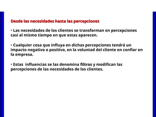 Desde las necesidades hasta las percepciones
Desde las necesidades hasta las percepciones
• Las necesidades de los clientes se transforman en percepciones
casi al mismo tiempo en que estas aparecen.
• Cualquier cosa que influya en dichas percepciones tendrá un
impacto negativo o positivo, en la voluntad del cliente en confiar en
la empresa.
• Estas influencias se las denomina filtros
filtros y modifican las
percepciones de las necesidades de los clientes.
 