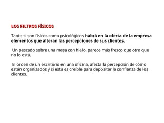 LOS FILTROS FÍSICOS
LOS FILTROS FÍSICOS
Tanto si son físicos como psicológicos habrá en la oferta de la empresa
elementos que alteran las percepciones de sus clientes.
Un pescado sobre una mesa con hielo, parece más fresco que otro que
no lo está.
El orden de un escritorio en una oficina, afecta la percepción de cómo
están organizados y si esta es creíble para depositar la confianza de los
clientes.
 