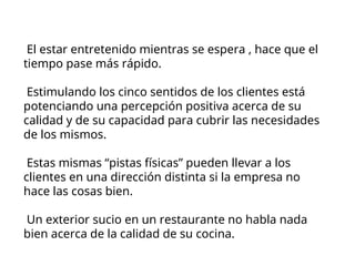 El estar entretenido mientras se espera , hace que el
tiempo pase más rápido.
Estimulando los cinco sentidos de los clientes está
potenciando una percepción positiva acerca de su
calidad y de su capacidad para cubrir las necesidades
de los mismos.
Estas mismas “pistas físicas” pueden llevar a los
clientes en una dirección distinta si la empresa no
hace las cosas bien.
Un exterior sucio en un restaurante no habla nada
bien acerca de la calidad de su cocina.
 