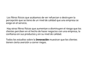 Los filtros físicos que acabamos de ver refuerzan o destruyen la
percepción que se tiene de un nivel de calidad que una empresa se
exige en el servicio.
Hay otros filtros físicos que aumentan o disminuyen el riesgo que los
clientes perciben en el hecho de hacer negocios con una empresa, la
confianza en sus productos y en su nivel de calidad.
Todos los estudios sobre la Innovación
Innovación muestran que los clientes
tienen cierta aversión a correr riegos.
 