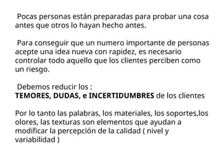 Pocas personas están preparadas para probar una cosa
antes que otros lo hayan hecho antes.
Para conseguir que un numero importante de personas
acepte una idea nueva con rapidez, es necesario
controlar todo aquello que los clientes perciben como
un riesgo.
Debemos reducir los :
TEMORES, DUDAS, e INCERTIDUMBRES de los clientes
Por lo tanto las palabras, los materiales, los soportes,los
olores, las texturas son elementos que ayudan a
modificar la percepción de la calidad ( nivel y
variabilidad )
 