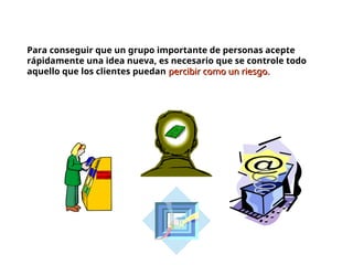 Para conseguir que un grupo importante de personas acepte
rápidamente una idea nueva, es necesario que se controle todo
aquello que los clientes puedan percibir como un riesgo.
percibir como un riesgo.
 