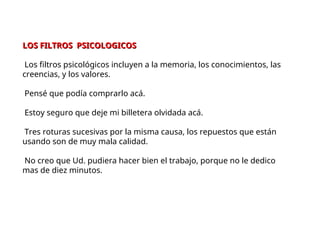 LOS FILTROS PSICOLOGICOS
LOS FILTROS PSICOLOGICOS
Los filtros psicológicos incluyen a la memoria, los conocimientos, las
creencias, y los valores.
Pensé que podía comprarlo acá.
Estoy seguro que deje mi billetera olvidada acá.
Tres roturas sucesivas por la misma causa, los repuestos que están
usando son de muy mala calidad.
No creo que Ud. pudiera hacer bien el trabajo, porque no le dedico
mas de diez minutos.
 