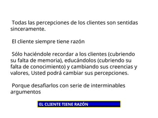 Todas las percepciones de los clientes son sentidas
sinceramente.
El cliente siempre tiene razón
Sólo haciéndole recordar a los clientes (cubriendo
su falta de memoria), educándolos (cubriendo su
falta de conocimiento) y cambiando sus creencias y
valores, Usted podrá cambiar sus percepciones.
Porque desafiarlos con serie de interminables
argumentos
EL CLIENTE TIENE RAZÓN
 