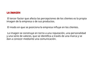 LA IMAGEN
LA IMAGEN
El tercer factor que afecta las percepciones de los clientes es la propia
imagen de la empresa o de sus productos.
El modo en que se posiciona la empresa influye en los clientes.
La imagen se construye en torno a una reputación, una personalidad
y una serie de valores, que se identifica a través de una marca y se
dan a conocer mediante una comunicación.
 