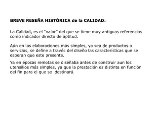 BREVE RESEÑA HISTÓRICA
BREVE RESEÑA HISTÓRICA de la CALIDAD
de la CALIDAD:
:
La Calidad, es el “valor” del que se tiene muy antiguas referencias
como indicador directo de aptitud.
Aún en las elaboraciones más simples, ya sea de productos o
servicios, se define a través del diseño las características que se
esperan que este presente.
Ya en épocas remotas se diseñaba antes de construir aun los
utensilios más simples, ya que la prestación es distinta en función
del fin para el que se destinará.
 