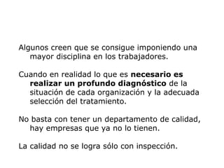 Algunos creen que se consigue imponiendo una
mayor disciplina en los trabajadores.
Cuando en realidad lo que es necesario es
realizar un profundo diagnóstico de la
situación de cada organización y la adecuada
selección del tratamiento.
No basta con tener un departamento de calidad,
hay empresas que ya no lo tienen.
La calidad no se logra sólo con inspección.
 