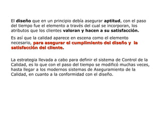 El diseño que en un principio debía asegurar aptitud, con el paso
del tiempo fue el elemento a través del cual se incorporan, los
atributos que los clientes valoran y hacen a su satisfacción.
Es así que la calidad aparece en escena como el elemento
necesario, para asegurar el cumplimiento del diseño y la
para asegurar el cumplimiento del diseño y la
satisfacción del cliente.
satisfacción del cliente.
La estrategia llevada a cabo para definir el sistema de Control de la
Calidad, es lo que con el paso del tiempo se modificó muchas veces,
hasta llegar a los modernos sistemas de Aseguramiento de la
Calidad, en cuanto a la conformidad con el diseño.
 
