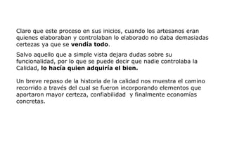 Claro que este proceso en sus inicios, cuando los artesanos eran
quienes elaboraban y controlaban lo elaborado no daba demasiadas
certezas ya que se vendía todo.
Salvo aquello que a simple vista dejara dudas sobre su
funcionalidad, por lo que se puede decir que nadie controlaba la
Calidad, lo hacía quien adquiría el bien.
Un breve repaso de la historia de la calidad nos muestra el camino
recorrido a través del cual se fueron incorporando elementos que
aportaron mayor certeza, confiabilidad y finalmente economías
concretas.
 