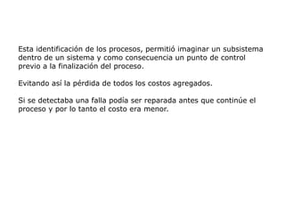 Esta identificación de los procesos, permitió imaginar un subsistema
dentro de un sistema y como consecuencia un punto de control
previo a la finalización del proceso.
Evitando así la pérdida de todos los costos agregados.
Si se detectaba una falla podía ser reparada antes que continúe el
proceso y por lo tanto el costo era menor.
 