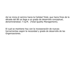Así se inicia el camino hacia la Calidad Total, que hacia fines de la
década del 80 ya llega a un grado de desarrollo conceptual,
denominándose :T.Q.M. (Total Quality Management).
El cual se mantiene hoy con la incorporación de nuevas
herramientas según la necesidad y grado de desarrollo de las
Organizaciones.
 