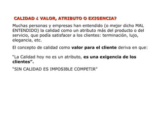 CALIDAD ¿ VALOR, ATRIBUTO O EXIGENCIA?
CALIDAD ¿ VALOR, ATRIBUTO O EXIGENCIA?
Muchas personas y empresas han entendido (o mejor dicho MAL
ENTENDIDO) la calidad como un atributo más del producto o del
servicio, que podía satisfacer a los clientes: terminación, lujo,
elegancia, etc.
El concepto de calidad como valor para el cliente deriva en que:
“La Calidad hoy no es un atributo, es una exigencia de los
clientes”.
“SIN CALIDAD ES IMPOSIBLE COMPETIR”
 