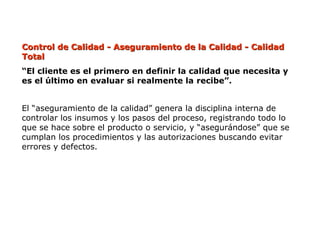 Control de Calidad - Aseguramiento de la Calidad - Calidad
Control de Calidad - Aseguramiento de la Calidad - Calidad
Total
Total
“El cliente es el primero en definir la calidad que necesita y
es el último en evaluar si realmente la recibe”.
El “aseguramiento de la calidad” genera la disciplina interna de
controlar los insumos y los pasos del proceso, registrando todo lo
que se hace sobre el producto o servicio, y “asegurándose” que se
cumplan los procedimientos y las autorizaciones buscando evitar
errores y defectos.
 