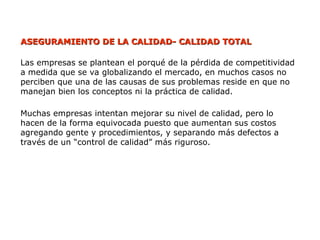 ASEGURAMIENTO DE LA CALIDAD- CALIDAD TOTAL
ASEGURAMIENTO DE LA CALIDAD- CALIDAD TOTAL
Las empresas se plantean el porqué de la pérdida de competitividad
a medida que se va globalizando el mercado, en muchos casos no
perciben que una de las causas de sus problemas reside en que no
manejan bien los conceptos ni la práctica de calidad.
Muchas empresas intentan mejorar su nivel de calidad, pero lo
hacen de la forma equivocada puesto que aumentan sus costos
agregando gente y procedimientos, y separando más defectos a
través de un “control de calidad” más riguroso.
 