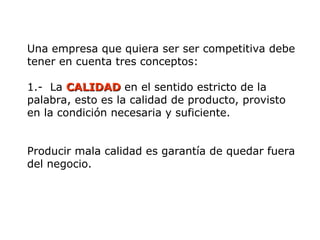 Una empresa que quiera ser ser competitiva debe
tener en cuenta tres conceptos:
1.- La CALIDAD
CALIDAD en el sentido estricto de la
palabra, esto es la calidad de producto, provisto
en la condición necesaria y suficiente.
Producir mala calidad es garantía de quedar fuera
del negocio.
 