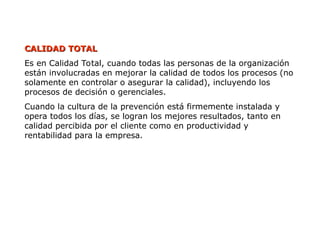 CALIDAD TOTAL
CALIDAD TOTAL
Es en Calidad Total, cuando todas las personas de la organización
están involucradas en mejorar la calidad de todos los procesos (no
solamente en controlar o asegurar la calidad), incluyendo los
procesos de decisión o gerenciales.
Cuando la cultura de la prevención está firmemente instalada y
opera todos los días, se logran los mejores resultados, tanto en
calidad percibida por el cliente como en productividad y
rentabilidad para la empresa.
 