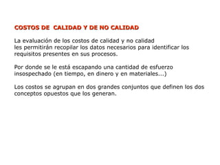 COSTOS DE CALIDAD Y DE NO CALIDAD
COSTOS DE CALIDAD Y DE NO CALIDAD
La evaluación de los costos de calidad y no calidad
les permitirán recopilar los datos necesarios para identificar los
requisitos presentes en sus procesos.
Por donde se le está escapando una cantidad de esfuerzo
insospechado (en tiempo, en dinero y en materiales...)
Los costos se agrupan en dos grandes conjuntos que definen los dos
conceptos opuestos que los generan.
 