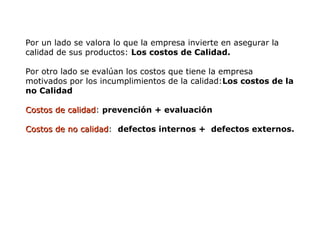 Por un lado se valora lo que la empresa invierte en asegurar la
calidad de sus productos: Los costos de Calidad.
Por otro lado se evalúan los costos que tiene la empresa
motivados por los incumplimientos de la calidad:Los costos de la
no Calidad
Costos de calidad
Costos de calidad: prevención + evaluación
Costos de no calidad
Costos de no calidad: defectos internos + defectos externos.
 