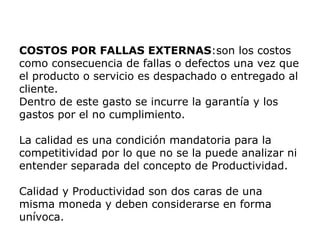 COSTOS POR FALLAS EXTERNAS:son los costos
como consecuencia de fallas o defectos una vez que
el producto o servicio es despachado o entregado al
cliente.
Dentro de este gasto se incurre la garantía y los
gastos por el no cumplimiento.
La calidad es una condición mandatoria para la
competitividad por lo que no se la puede analizar ni
entender separada del concepto de Productividad.
Calidad y Productividad son dos caras de una
misma moneda y deben considerarse en forma
unívoca.
 