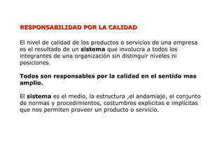 RESPONSABILIDAD POR LA CALIDAD
RESPONSABILIDAD POR LA CALIDAD
El nivel de calidad de los productos o servicios de una empresa
es el resultado de un sistema que involucra a todos los
integrantes de una organización sin distinguir niveles ni
posiciones.
Todos son responsables por la calidad en el sentido mas
amplio.
El sistema es el medio, la estructura ,el andamiaje, el conjunto
de normas y procedimientos, costumbres explicitas e implícitas
que nos permiten proveer un producto o servicio.
 