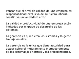 Pensar que el nivel de calidad de una empresa es
responsabilidad exclusiva de su fuerza laboral,
constituye un verdadero error.
La calidad y productividad de una empresa están
limitadas por el grado de desarrollo de los
sistemas.
La gerencia es quien crea los sistemas y la gente
trabaja en ellos.
La gerencia es la única que tiene autoridad para
actuar sobre el mejoramiento o empeoramiento
de los sistemas,las normas y los procedimientos.
 