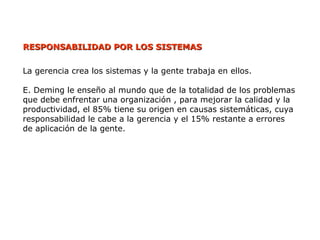 RESPONSABILIDAD POR LOS SISTEMAS
RESPONSABILIDAD POR LOS SISTEMAS
La gerencia crea los sistemas y la gente trabaja en ellos.
E. Deming le enseño al mundo que de la totalidad de los problemas
que debe enfrentar una organización , para mejorar la calidad y la
productividad, el 85% tiene su origen en causas sistemáticas, cuya
responsabilidad le cabe a la gerencia y el 15% restante a errores
de aplicación de la gente.
 