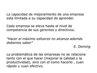 La capacidad de mejoramiento de una empresa
esta limitada a su capacidad de aprender.
Cada empresa se eleva hasta el nivel de
competencia de sus gerentes y directivos.
“Hacer el máximo esfuerzo no alcanza además
debemos saber”
E. Deming
La problemática de las empresas no se relaciona
tanto con el que hacer (mejorar la calidad y la
productividad), sino con el como hacerlo , cuan
rápido y cuan efectivo.
 