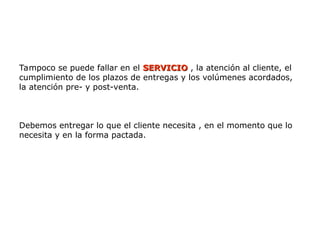 Tampoco se puede fallar en el SERVICIO
SERVICIO , la atención al cliente, el
cumplimiento de los plazos de entregas y los volúmenes acordados,
la atención pre- y post-venta.
Debemos entregar lo que el cliente necesita , en el momento que lo
necesita y en la forma pactada.
 