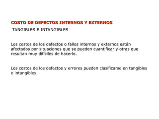COSTO DE DEFECTOS
COSTO DE DEFECTOS INTERNOS Y EXTERNOS
INTERNOS Y EXTERNOS
TANGIBLES E INTANGIBLES
Los costos de los defectos o fallos internos y externos están
afectados por situaciones que se pueden cuantificar y otras que
resultan muy difíciles de hacerlo.
Los costos de los defectos y errores pueden clasificarse en tangibles
e intangibles.
 