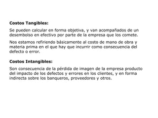 Costos Tangibles:
Se pueden calcular en forma objetiva, y van acompañados de un
desembolso en efectivo por parte de la empresa que los comete.
Nos estamos refiriendo básicamente al costo de mano de obra y
materia prima en el que hay que incurrir como consecuencia del
defecto o error.
Costos Intangibles:
Son consecuencia de la pérdida de imagen de la empresa producto
del impacto de los defectos y errores en los clientes, y en forma
indirecta sobre los banqueros, proveedores y otros.
 